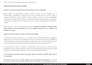 utilice; en la mayoría de empresas ni se ha planteado.
COMUNICACIÓN CON EQUIPO INTERNO
¿Cómo se comunican las direcciones de las empresas con los empleados?
Poco y mal. La comunicación interna siempre ha sido la gran olvidada de la
comunicación corporativa, a pesar de que en su interior encierra tesoros. Todo el
mundo coincide en que el entorno actual requiere, más que nunca, empleados
motivados, con talento, implicados en el presente y futuro de la empresa, productivos…
Y todo ello se puede alentar y favorecer con una buena estrategia de comunicación
interna.
Pero como si de una cuestión esotérica se tratase, tenemos el problema, aunque muchas
veces tampoco somos conscientes de él, y la posible solución pero no acabamos de
ponerlos en común.
¿Qué herramientas utilizan? ¿email? ¿noticias, foros, blogs?
Las herramientas son lo de menos, en mi opinión. Con la necesaria actitud y el propósito
adecuado, no es necesaria una soﬁsticada red social corporativa. Para muchas PYMEs, el
correo electrónico y archivos compartidos, incluso el uso de mensajería instantánea, es
más que suficiente para montar una buena estrategia de comunicación interna.
La clave está en cómo se maneja la información, cómo se pone al servicio de los
empleados, qué lecciones se pueden obtener de las sugerencias que nos trasladen estos
y cómo sumar todos estos recursos en favor de la mejora de la empresa.
¿Y los mandos intermedios? ¿jefes de equipo? ¿jefes de proyecto? ¿realizan algún tipo de
comunicación?
En muchos casos son clave. De ellos depende que la transmisión de información, en ambas
direcciones, sea ﬂuida y eﬁciente. Además les corresponde una impagable labor de
Let your visitors save your web pages as PDF and set many options for the layout! Use a download as PDF link to PDFmyURL!
 