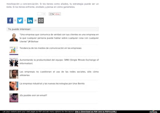 1 Follow
movilización y concienciación. Si los tienes como aliados, tu estrategia puede ser un
éxito. Si los tienes enfrente, olvídate y piensa en cómo ganártelos.
Te puede interesar:
8 4 29
“Una empresa que comunica de verdad con sus clientes es una empresa en
la que cualquier persona puede hablar sobre cualquier cosa con cualquier
cliente” JM Bolivar
Tendencia de los medios de comunicación en las empresas
Aumentando la productividad del equipo: SMEI (Single Minute Exchange of
Information)
Las empresas no cuestionan el uso de las redes sociales, sólo cómo
utilizarlas
La empresa industrial y las nuevas tecnologías por Unai Benito
¿Es posible vivir sin email?
Let your visitors save your web pages as PDF and set many options for the layout! Use a download as PDF link to PDFmyURL!
 