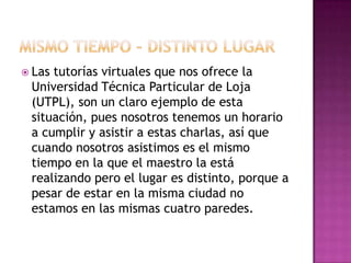 Mismo tiempo – distinto lugarLas tutorías virtuales que nos ofrece la Universidad Técnica Particular de Loja (UTPL), son un claro ejemplo de esta situación, pues nosotros tenemos un horario a cumplir y asistir a estas charlas, así que cuando nosotros asistimos es el mismo tiempo en la que el maestro la está realizando pero el lugar es distinto, porque a pesar de estar en la misma ciudad no estamos en las mismas cuatro paredes.