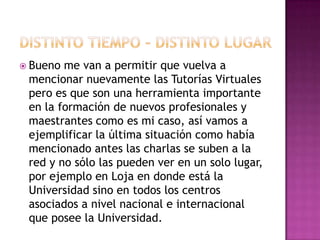 Distinto tiempo – distinto lugarBueno me van a permitir que vuelva a mencionar nuevamente las Tutorías Virtuales pero es que son una herramienta importante en la formación de nuevos profesionales y maestrantes como es mi caso, así vamos a ejemplificar la última situación como había mencionado antes las charlas se suben a la red y no sólo las pueden ver en un solo lugar, por ejemplo en Loja en donde está la Universidad sino en todos los centros asociados a nivel nacional e internacional que posee la Universidad.