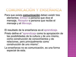 COMUNICACIÒN Y ENSEÑANZAPara que exista comunicación deben existir tres elementos: Emisor o persona que dice el mensaje, Receptoro persona que recibe el mensaje y el Mensaje.El resultado de la enseñanza es el aprendizaje.Prieto define el “aprendizaje como la apropiación de las posibilidades de la cultura y de uno mismo, como construcción de conocimientos y de relaciones, pero principalmente como construcción de uno mismo”.La enseñanza no es comunicación, es una forma especial de esta.