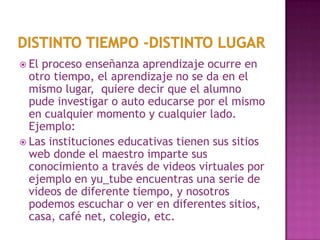 DISTINTO TIEMPO -DISTINTO LUGarEl proceso enseñanza aprendizaje ocurre en otro tiempo, el aprendizaje no se da en el mismo lugar,  quiere decir que el alumno pude investigar o auto educarse por el mismo en cualquier momento y cualquier lado. Ejemplo: Las instituciones educativas tienen sus sitios web donde el maestro imparte sus conocimiento a través de videos virtuales por ejemplo en yu_tubeencuentras una serie de videos de diferente tiempo, y nosotros podemos escuchar o ver en diferentes sitios, casa, café net, colegio, etc. 