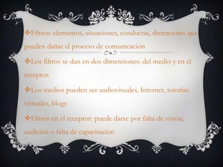 Filtros: elementos, situaciones, conductas, distractores que pueden dañar el proceso de comunicación Los filtros se dan en dos dimensiones: del medio y en el receptor.Los medios pueden ser audiovisuales, Internet, tutorías virtuales, blogsFiltros en el receptor: puede darse por falta de visión, audición o falta de capacitación 