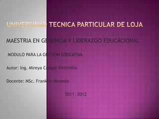 MAESTRIA EN GERENCIA Y LIDERAZGO EDUCACIONAL

MODULO PARA LA GESTION EDUCATIVA

Autor: Ing. Mireya Crespo Vintimilla

Docente: MSc. Franklin Miranda

                             2011- 2012
 