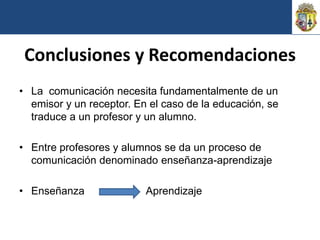 Conclusiones y Recomendaciones
• La comunicación necesita fundamentalmente de un
  emisor y un receptor. En el caso de la educación, se
  traduce a un profesor y un alumno.

• Entre profesores y alumnos se da un proceso de
  comunicación denominado enseñanza-aprendizaje

• Enseñanza               Aprendizaje
 