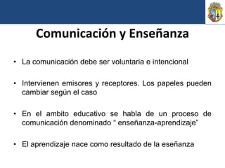 Comunicación y Enseñanza
• La comunicación debe ser voluntaria e intencional

• Intervienen emisores y receptores. Los papeles pueden
  cambiar según el caso

• En el ambito educativo se habla de un proceso de
  comunicación denominado “ enseñanza-aprendizaje”

• El aprendizaje nace como resultado de la eseñanza
 