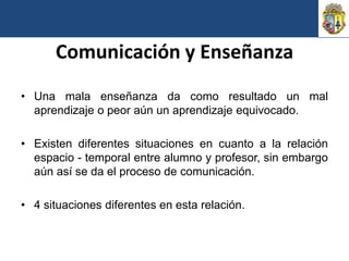 Comunicación y Enseñanza
• Una mala enseñanza da como resultado un mal
  aprendizaje o peor aún un aprendizaje equivocado.

• Existen diferentes situaciones en cuanto a la relación
  espacio - temporal entre alumno y profesor, sin embargo
  aún así se da el proceso de comunicación.

• 4 situaciones diferentes en esta relación.
 