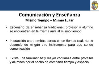 Comunicación y Enseñanza
            Mismo Tiempo – Mismo Lugar
• Escenario de enseñanza tradicional, profesor y alumno
  se encuentran en la misma aula al mismo tiempo.

• Interacción entre ambas partes es en tiempo real, no se
  depende de ningún otro instrumento para que se de
  comunicación

• Existe una familiaridad y mayor confianza entre profesor
  y alumnos por el hecho de compartir tiempo y espacio.
 