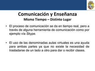 Comunicación y Enseñanza
            Mismo Tiempo – Distinto Lugar
• El proceso de comunicación se da en tiempo real, pero a
  través de alguna herramienta de comunicación como por
  ejemplo vía Skype.

• El uso de las denominadas aulas virtuales es una ayuda
  para ambas partes ya que no existe la necesidad de
  trasladarse de un lado a otro para dar o recibir clases.
 