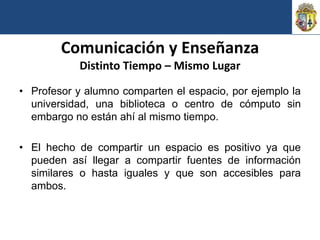 Comunicación y Enseñanza
            Distinto Tiempo – Mismo Lugar

• Profesor y alumno comparten el espacio, por ejemplo la
  universidad, una biblioteca o centro de cómputo sin
  embargo no están ahí al mismo tiempo.

• El hecho de compartir un espacio es positivo ya que
  pueden así llegar a compartir fuentes de información
  similares o hasta iguales y que son accesibles para
  ambos.
 
