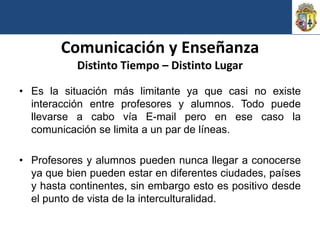 Comunicación y Enseñanza
           Distinto Tiempo – Distinto Lugar

• Es la situación más limitante ya que casi no existe
  interacción entre profesores y alumnos. Todo puede
  llevarse a cabo vía E-mail pero en ese caso la
  comunicación se limita a un par de líneas.

• Profesores y alumnos pueden nunca llegar a conocerse
  ya que bien pueden estar en diferentes ciudades, países
  y hasta continentes, sin embargo esto es positivo desde
  el punto de vista de la interculturalidad.
 