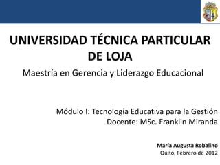 UNIVERSIDAD TÉCNICA PARTICULAR
           DE LOJA
 Maestría en Gerencia y Liderazgo Educacional


         Módulo I: Tecnología Educativa para la Gestión
                       Docente: MSc. Franklin Miranda

                                     María Augusta Robalino
                                      Quito, Febrero de 2012
 