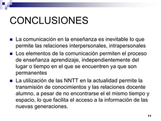 CONCLUSIONES
   La comunicación en la enseñanza es inevitable lo que
    permite las relaciones interpersonales, intrapersonales
   Los elementos de la comunicación permiten el proceso
    de enseñanza aprendizaje, independientemente del
    lugar o tiempo en el que se encuentren ya que son
    permanentes
   La utilización de las NNTT en la actualidad permite la
    transmisión de conocimientos y las relaciones docente
    alumno, a pesar de no encontrarse el el mismo tiempo y
    espacio, lo que facilita el acceso a la información de las
    nuevas generaciones.
                                                             11
 