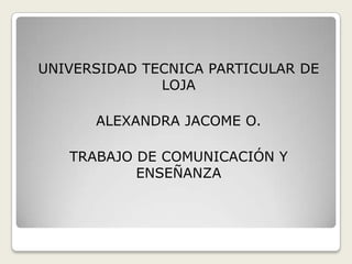 UNIVERSIDAD TECNICA PARTICULAR DE LOJA ALEXANDRA JACOME O. TRABAJO DE COMUNICACIÓN Y ENSEÑANZA 