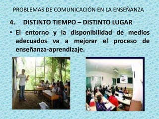 PROBLEMAS DE COMUNICACIÓN EN LA ENSEÑANZA

4. DISTINTO TIEMPO – DISTINTO LUGAR
• El entorno y la disponibilidad de medios
  adecuados va a mejorar el proceso de
  enseñanza-aprendizaje.
 