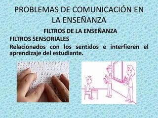 PROBLEMAS DE COMUNICACIÓN EN
        LA ENSEÑANZA
            FILTROS DE LA ENSEÑANZA
FILTROS SENSORIALES
Relacionados con los sentidos e interfieren el
aprendizaje del estudiante.
 