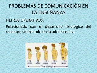 PROBLEMAS DE COMUNICACIÓN EN
        LA ENSEÑANZA
FILTROS OPERATIVOS.
Relacionado con el desarrollo fisiológico del
receptor, sobre todo en la adolescencia.
 