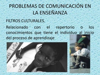 PROBLEMAS DE COMUNICACIÓN EN
        LA ENSEÑANZA
FILTROS CULTURALES.
Relacionado con el repertorio o los
conocimientos que tiene el individuo al inicio
del proceso de aprendizaje
 