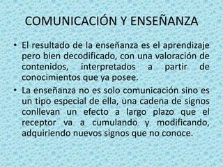 COMUNICACIÓN Y ENSEÑANZA
• El resultado de la enseñanza es el aprendizaje
  pero bien decodificado, con una valoración de
  contenidos, interpretados a partir de
  conocimientos que ya posee.
• La enseñanza no es solo comunicación sino es
  un tipo especial de ella, una cadena de signos
  conllevan un efecto a largo plazo que el
  receptor va a cumulando y modificando,
  adquiriendo nuevos signos que no conoce.
 