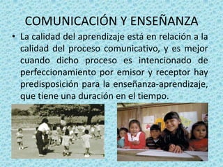 COMUNICACIÓN Y ENSEÑANZA
• La calidad del aprendizaje está en relación a la
  calidad del proceso comunicativo, y es mejor
  cuando dicho proceso es intencionado de
  perfeccionamiento por emisor y receptor hay
  predisposición para la enseñanza-aprendizaje,
  que tiene una duración en el tiempo.
 