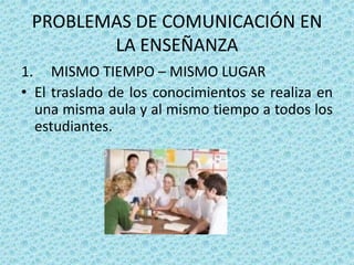 PROBLEMAS DE COMUNICACIÓN EN
        LA ENSEÑANZA
1. MISMO TIEMPO – MISMO LUGAR
• El traslado de los conocimientos se realiza en
  una misma aula y al mismo tiempo a todos los
  estudiantes.
 