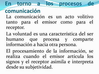 En torno a los procesos de
comunicación
La comunicación es un acto volitivo
tanto para el emisor como para el
receptor.
La voluntad es una característica del ser
humano que procesa y comparte
información a hacia otra persona.
El procesamiento de la información, se
realiza cuando el emisor articula los
signos y el receptor asimila e interpreta
desde su subjetividad.
 