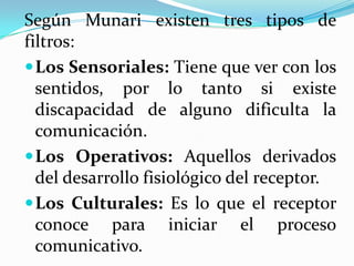 Según Munari existen tres tipos de
filtros:
 Los Sensoriales: Tiene que ver con los
  sentidos, por lo tanto si existe
  discapacidad de alguno dificulta la
  comunicación.
 Los Operativos: Aquellos derivados
  del desarrollo fisiológico del receptor.
 Los Culturales: Es lo que el receptor
  conoce para iniciar el proceso
  comunicativo.
 