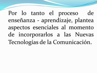Por lo tanto el proceso       de
enseñanza - aprendizaje, plantea
aspectos esenciales al momento
de incorporarlos a las Nuevas
Tecnologías de la Comunicación.
 