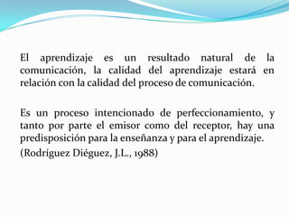 El aprendizaje es un resultado natural de la comunicación, la calidad del aprendizaje estará en relación con la calidad del proceso de comunicación. Es un proceso intencionado de perfeccionamiento, y tanto por parte el emisor como del receptor, hay una predisposición para la enseñanza y para el aprendizaje. (Rodríguez Diéguez, J.L., 1988)