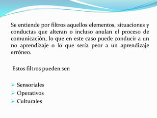 La Función del tutor es asesorar y guiar a los estudiantes durante un ciclo lectivo, se realizan en diferentes espacios de tiempo y en una misma zona geográfica.4. DISTINTO TIEMPO -  DISTINTO LUGAR:Se logra a través de las nuevas de tecnologías de la información, aquí el acceso a la información es posible en cualquier momento y desde cualquier situación, la organización depende solo del estudiante y  es el quien establece los vínculos y las relaciones, y decide cual ha de ser el orden, creando sus propios materiales; en definitiva tiene que decidir cómo quiere realizar su aproximación al conocimiento y cómo quiere construir este.Se entiende por filtros aquellos elementos, situaciones y conductas que alteran o incluso anulan el proceso de comunicación, lo que en este caso puede conducir a un no aprendizaje o lo que sería peor a un aprendizaje erróneo.Estos filtros pueden ser: Sensoriales