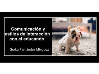 Comunicación y estilos de interacción  con el educando   Gorka Fernández Mínguez 