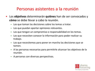 Personas asistentes a la reunión
• Los objetivos determinarán quiénes han de ser convocados y
cómo se debe llevar a cabo la reunión.
–
–
–
–

Los que toman las decisiones sobre los temas a tratar.
Los que puedan aportar opiniones relevantes.
Los que tengan un compromiso o responsabilidad en los temas.
Los que necesiten conocer la información para poder realizar su
trabajo.
– Los que necesitemos para poner en marcha las decisiones que se
tomen.
– A las personas necesarias para permitirle alcanzar los objetivos de la
reunión.
– A personas con diversas perspectivas.

 