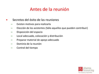 Antes de la reunión
•

Secretos del éxito de las reuniones
–
–
–
–
–
–
–

Existen motivos para realizarla
Elección de los asistentes (Sólo aquellos que pueden contribuir)
Disposición del espacio
Local adecuado, colocación y distribución
Preparar material de apoyo adecuado
Dominio de la reunión
Control del tiempo

 