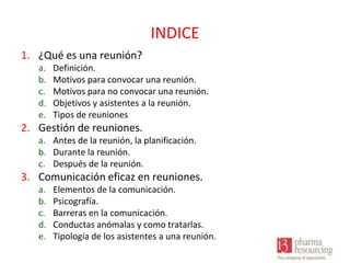 INDICE
1. ¿Qué es una reunión?
a.
b.
c.
d.
e.

Definición.
Motivos para convocar una reunión.
Motivos para no convocar una reunión.
Objetivos y asistentes a la reunión.
Tipos de reuniones

2. Gestión de reuniones.
a. Antes de la reunión, la planificación.
b. Durante la reunión.
c. Después de la reunión.

3. Comunicación eficaz en reuniones.
a.
b.
c.
d.
e.

Elementos de la comunicación.
Psicografía.
Barreras en la comunicación.
Conductas anómalas y como tratarlas.
Tipología de los asistentes a una reunión.

 