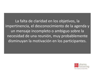 La falta de claridad en los objetivos, la
impertinencia, el desconocimiento de la agenda y
un mensaje incompleto o ambiguo sobre la
necesidad de una reunión, muy probablemente
disminuyan la motivación en los participantes.

 