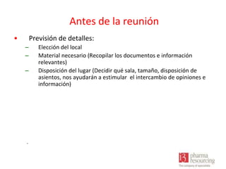 Antes de la reunión
•

Previsión de detalles:
–
–
–

.

Elección del local
Material necesario (Recopilar los documentos e información
relevantes)
Disposición del lugar (Decidir qué sala, tamaño, disposición de
asientos, nos ayudarán a estimular el intercambio de opiniones e
información)

 