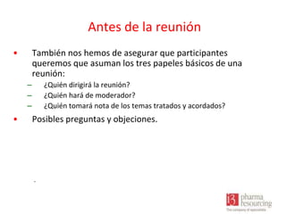 Antes de la reunión
•

También nos hemos de asegurar que participantes
queremos que asuman los tres papeles básicos de una
reunión:
–
–
–

•

¿Quién dirigirá la reunión?
¿Quién hará de moderador?
¿Quién tomará nota de los temas tratados y acordados?

Posibles preguntas y objeciones.

.

 