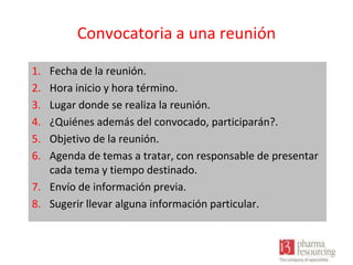 Convocatoria a una reunión
1.
2.
3.
4.
5.
6.

Fecha de la reunión.
Hora inicio y hora término.
Lugar donde se realiza la reunión.
¿Quiénes además del convocado, participarán?.
Objetivo de la reunión.
Agenda de temas a tratar, con responsable de presentar
cada tema y tiempo destinado.
7. Envío de información previa.
8. Sugerir llevar alguna información particular.

 