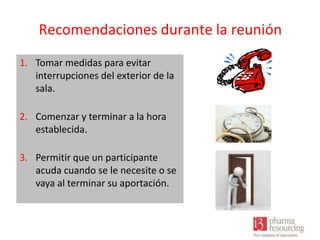 Recomendaciones durante la reunión
1. Tomar medidas para evitar
interrupciones del exterior de la
sala.
2. Comenzar y terminar a la hora
establecida.
3. Permitir que un participante
acuda cuando se le necesite o se
vaya al terminar su aportación.

 