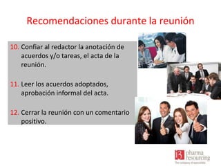 Recomendaciones durante la reunión
10. Confiar al redactor la anotación de
acuerdos y/o tareas, el acta de la
reunión.
11. Leer los acuerdos adoptados,
aprobación informal del acta.
12. Cerrar la reunión con un comentario
positivo.

 