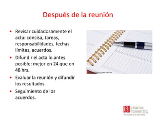 Después de la reunión
• Revisar cuidadosamente el
acta: concisa, tareas,
responsabilidades, fechas
límites, acuerdos.
• Difundir el acta lo antes
posible: mejor en 24 que en
48 hrs.
• Evaluar la reunión y difundir
los resultados.
• Seguimiento de los
acuerdos.

 