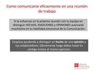 Como comunicarse eficazmente en una reunión
de trabajo
Si te esfuerzas en la próxima reunión con tu equipo en
distinguir HECHOS, EMOCIONES y OPINIONES avanzarás
muchísimo en tu habilidad emocional de la Comunicación.

Empieza ayudando a distinguir un hecho de una opinión a
tus colaboradores. Obviamente luego debes hacer tú
contigo mismo el mismo ejercicio.

 