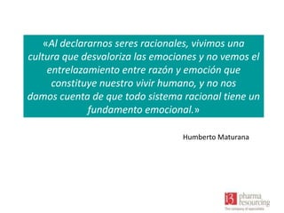 «Al declararnos seres racionales, vivimos una
cultura que desvaloriza las emociones y no vemos el
entrelazamiento entre razón y emoción que
constituye nuestro vivir humano, y no nos
damos cuenta de que todo sistema racional tiene un
fundamento emocional.»
Humberto Maturana

 
