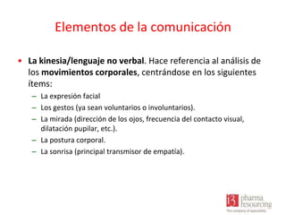 Elementos de la comunicación
• La kinesia/lenguaje no verbal. Hace referencia al análisis de
los movimientos corporales, centrándose en los siguientes
ítems:
– La expresión facial
– Los gestos (ya sean voluntarios o involuntarios).
– La mirada (dirección de los ojos, frecuencia del contacto visual,
dilatación pupilar, etc.).
– La postura corporal.
– La sonrisa (principal transmisor de empatía).

 