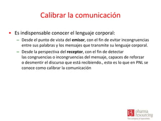 Calibrar la comunicación
• Es indispensable conocer el lenguaje corporal:
– Desde el punto de vista del emisor, con el fin de evitar incongruencias
entre sus palabras y los mensajes que transmite su lenguaje corporal.
– Desde la perspectiva del receptor, con el fin de detectar
las congruencias o incongruencias del mensaje, capaces de reforzar
o desmentir el discurso que está recibiendo., esto es lo que en PNL se
conoce como calibrar la comunicación

 