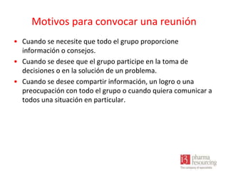 Motivos para convocar una reunión
• Cuando se necesite que todo el grupo proporcione
información o consejos.
• Cuando se desee que el grupo participe en la toma de
decisiones o en la solución de un problema.
• Cuando se desee compartir información, un logro o una
preocupación con todo el grupo o cuando quiera comunicar a
todos una situación en particular.

 