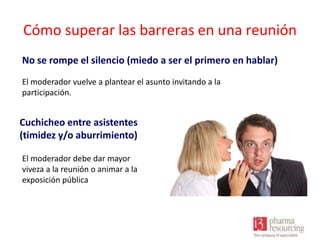 Cómo superar las barreras en una reunión
No se rompe el silencio (miedo a ser el primero en hablar)
El moderador vuelve a plantear el asunto invitando a la
participación.

Cuchicheo entre asistentes
(timidez y/o aburrimiento)
El moderador debe dar mayor
viveza a la reunión o animar a la
exposición pública

 