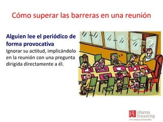 Cómo superar las barreras en una reunión
Alguien lee el periódico de
forma provocativa
Ignorar su actitud, implicándolo
en la reunión con una pregunta
dirigida directamente a él.

 
