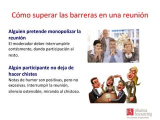 Cómo superar las barreras en una reunión
Alguien pretende monopolizar la
reunión
El moderador deber interrumpirle
cortésmente, dando participación al
resto.

Algún participante no deja de
hacer chistes
Notas de humor son positivas, pero no
excesivas. Interrumpir la reunión,
silencio ostensible, mirando al chistoso.

 