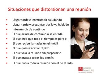 Situaciones que distorsionan una reunión
•
•
•
•
•
•
•
•
•

Llegar tarde e interrumpir saludando
Llegar tarde y preguntar por lo ya hablado
Interrumpir de continuo
El que aclara de continuo o se enfada
El que cree que todo el tiempo es para él
El que recibe llamadas en el móvil
El que quiere acabar rápido
El que va a la reunión sin prepararse
El que ataca a todos los demás

•

El que habla toda la reunión con el de al lado

 